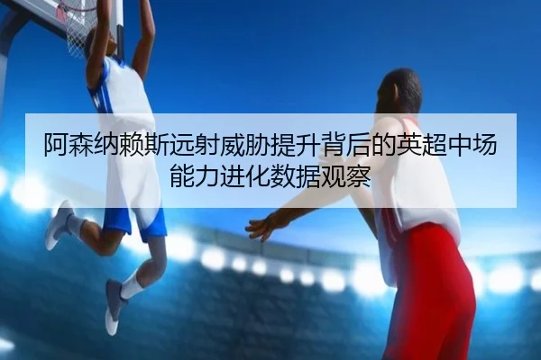 阿森纳赖斯远射威胁提升背后的英超中场能力进化数据观察