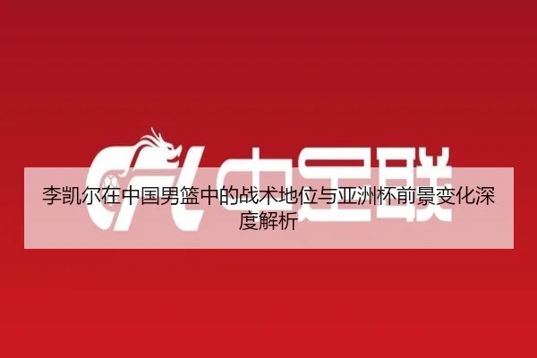 李凯尔在中国男篮中的战术地位与亚洲杯前景变化深度解析